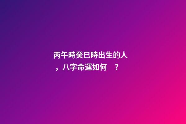 丙午時癸巳時出生的人，八字命運如何？